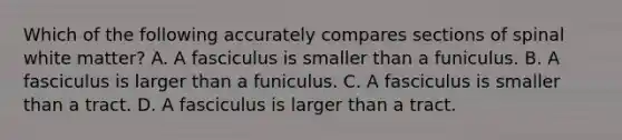 Which of the following accurately compares sections of spinal white matter? A. A fasciculus is smaller than a funiculus. B. A fasciculus is larger than a funiculus. C. A fasciculus is smaller than a tract. D. A fasciculus is larger than a tract.