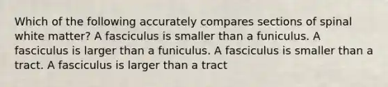 Which of the following accurately compares sections of spinal white matter? A fasciculus is smaller than a funiculus. A fasciculus is larger than a funiculus. A fasciculus is smaller than a tract. A fasciculus is larger than a tract