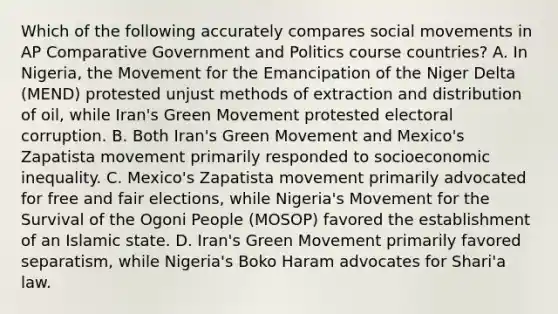 Which of the following accurately compares <a href='https://www.questionai.com/knowledge/kAXd22OR9c-social-movements' class='anchor-knowledge'>social movements</a> in AP Comparative Government and Politics course countries? A. In Nigeria, the Movement for the Emancipation of the Niger Delta (MEND) protested unjust methods of extraction and distribution of oil, while Iran's Green Movement protested electoral corruption. B. Both Iran's Green Movement and Mexico's Zapatista movement primarily responded to socioeconomic inequality. C. Mexico's Zapatista movement primarily advocated for free and fair elections, while Nigeria's Movement for the Survival of the Ogoni People (MOSOP) favored the establishment of an Islamic state. D. Iran's Green Movement primarily favored separatism, while Nigeria's Boko Haram advocates for Shari'a law.