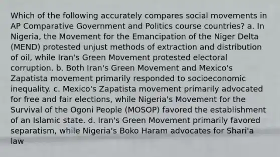 Which of the following accurately compares social movements in AP Comparative Government and Politics course countries? a. In Nigeria, the Movement for the Emancipation of the Niger Delta (MEND) protested unjust methods of extraction and distribution of oil, while Iran's Green Movement protested electoral corruption. b. Both Iran's Green Movement and Mexico's Zapatista movement primarily responded to socioeconomic inequality. c. Mexico's Zapatista movement primarily advocated for free and fair elections, while Nigeria's Movement for the Survival of the Ogoni People (MOSOP) favored the establishment of an Islamic state. d. Iran's Green Movement primarily favored separatism, while Nigeria's Boko Haram advocates for Shari'a law