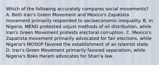 Which of the following accurately compares <a href='https://www.questionai.com/knowledge/kAXd22OR9c-social-movements' class='anchor-knowledge'>social movements</a>? A. Both Iran's Green Movement and Mexico's Zapatista movement primarily responded to socio<a href='https://www.questionai.com/knowledge/kpw3i0m08V-economic-inequality' class='anchor-knowledge'>economic inequality</a>. B. In Nigeria, MEND protested unjust methods of oil distribution, while Iran's Green Movement protests electoral corruption. C. Mexico's Zapatista movement primarily advocated for fair elections, while Nigeria's MOSOP favored the establishment of an Islamist state. D. Iran's Green Movement primarily favored separatism, while Nigeria's Boko Haram advocates for Shari'a law.