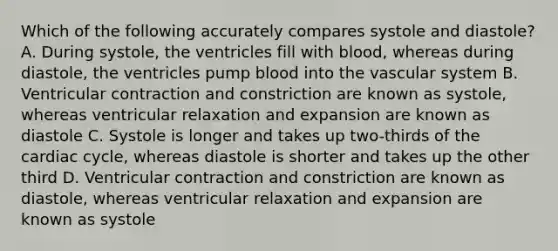 Which of the following accurately compares systole and diastole? A. During systole, the ventricles fill with blood, whereas during diastole, the ventricles pump blood into the vascular system B. Ventricular contraction and constriction are known as systole, whereas ventricular relaxation and expansion are known as diastole C. Systole is longer and takes up two-thirds of <a href='https://www.questionai.com/knowledge/k7EXTTtF9x-the-cardiac-cycle' class='anchor-knowledge'>the cardiac cycle</a>, whereas diastole is shorter and takes up the other third D. Ventricular contraction and constriction are known as diastole, whereas ventricular relaxation and expansion are known as systole