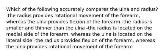 Which of the following accurately compares the ulna and radius? -the radius provides rotational movement of the forearm, whereas the ulna provides flexion of the forearm -the radius is smaller and thinner than the ulna -the radius is located on the medial side of the forearm, whereas the ulna is located on the lateral side -the radius provides flexion of the forearm, whereas the ulna provides rotational movement of the forearm