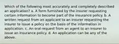 Which of the following most accurately and completely described an application? a. A form furnished by the insurer requesting certain information to become part of the insurance policy. b. A written request from an applicant to an insurer requesting the insurer to issue a policy on the basis of the information in application. c. An oral request from an agent to an insurer to issue an insurance policy. d. An application can be any of the above.