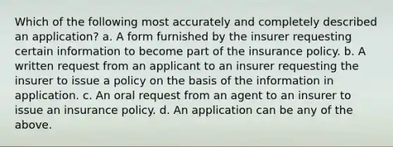 Which of the following most accurately and completely described an application? a. A form furnished by the insurer requesting certain information to become part of the insurance policy. b. A written request from an applicant to an insurer requesting the insurer to issue a policy on the basis of the information in application. c. An oral request from an agent to an insurer to issue an insurance policy. d. An application can be any of the above.