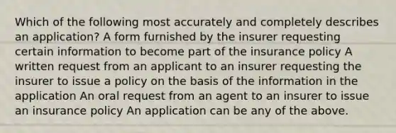 Which of the following most accurately and completely describes an application? A form furnished by the insurer requesting certain information to become part of the insurance policy A written request from an applicant to an insurer requesting the insurer to issue a policy on the basis of the information in the application An oral request from an agent to an insurer to issue an insurance policy An application can be any of the above.