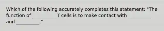 Which of the following accurately completes this statement: "The function of __________ T cells is to make contact with __________ and __________."