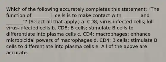 Which of the following accurately completes this statement: "The function of _______ T cells is to make contact with _______ and _______"? (Select all that apply.) a. CD8; virus-infected cells; kill virus-infected cells b. CD8; B cells; stimulate B cells to differentiate into plasma cells c. CD4; macrophages; enhance microbicidal powers of macrophages d. CD4; B cells; stimulate B cells to differentiate into plasma cells e. All of the above are accurate.