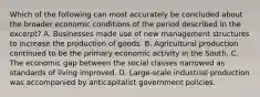 Which of the following can most accurately be concluded about the broader economic conditions of the period described in the excerpt? A. Businesses made use of new management structures to increase the production of goods. B. Agricultural production continued to be the primary economic activity in the South. C. The economic gap between the social classes narrowed as standards of living improved. D. Large-scale industrial production was accompanied by anticapitalist government policies.