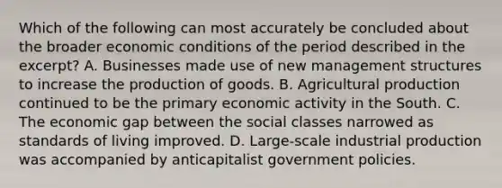 Which of the following can most accurately be concluded about the broader economic conditions of the period described in the excerpt? A. Businesses made use of new management structures to increase the <a href='https://www.questionai.com/knowledge/ks8soMnieU-production-of-goods' class='anchor-knowledge'>production of goods</a>. B. Agricultural production continued to be the primary economic activity in the South. C. The economic gap between the social classes narrowed as standards of living improved. D. Large-scale industrial production was accompanied by anticapitalist government policies.