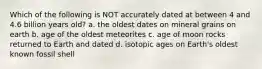 Which of the following is NOT accurately dated at between 4 and 4.6 billion years old? a. the oldest dates on mineral grains on earth b. age of the oldest meteorites c. age of moon rocks returned to Earth and dated d. isotopic ages on Earth's oldest known fossil shell