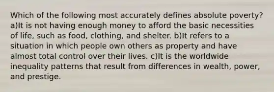 Which of the following most accurately defines absolute poverty? a)It is not having enough money to afford the basic necessities of life, such as food, clothing, and shelter. b)It refers to a situation in which people own others as property and have almost total control over their lives. c)It is the worldwide inequality patterns that result from differences in wealth, power, and prestige.