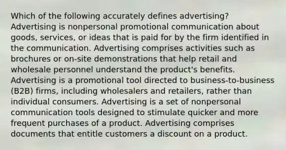 Which of the following accurately defines advertising? Advertising is nonpersonal promotional communication about goods, services, or ideas that is paid for by the firm identified in the communication. Advertising comprises activities such as brochures or on-site demonstrations that help retail and wholesale personnel understand the product's benefits. Advertising is a promotional tool directed to business-to-business (B2B) firms, including wholesalers and retailers, rather than individual consumers. Advertising is a set of nonpersonal communication tools designed to stimulate quicker and more frequent purchases of a product. Advertising comprises documents that entitle customers a discount on a product.