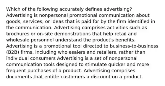 Which of the following accurately defines advertising? Advertising is nonpersonal promotional communication about goods, services, or ideas that is paid for by the firm identified in the communication. Advertising comprises activities such as brochures or on-site demonstrations that help retail and wholesale personnel understand the product's benefits. Advertising is a promotional tool directed to business-to-business (B2B) firms, including wholesalers and retailers, rather than individual consumers Advertising is a set of nonpersonal communication tools designed to stimulate quicker and more frequent purchases of a product. Advertising comprises documents that entitle customers a discount on a product.