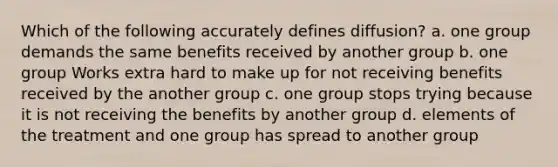 Which of the following accurately defines diffusion? a. one group demands the same benefits received by another group b. one group Works extra hard to make up for not receiving benefits received by the another group c. one group stops trying because it is not receiving the benefits by another group d. elements of the treatment and one group has spread to another group