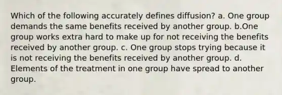 Which of the following accurately defines diffusion? a. One group demands the same benefits received by another group. b.One group works extra hard to make up for not receiving the benefits received by another group. c. One group stops trying because it is not receiving the benefits received by another group. d. Elements of the treatment in one group have spread to another group.