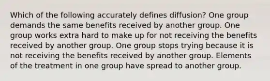 Which of the following accurately defines diffusion? One group demands the same benefits received by another group. One group works extra hard to make up for not receiving the benefits received by another group. One group stops trying because it is not receiving the benefits received by another group. Elements of the treatment in one group have spread to another group.