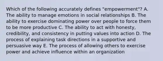 Which of the following accurately defines "empowerment"? A. The ability to manage emotions in social relationships B. The ability to exercise dominating power over people to force them to be more productive C. The ability to act with honesty, credibility, and consistency in putting values into action D. The process of explaining task directions in a supportive and persuasive way E. The process of allowing others to exercise power and achieve influence within an organization