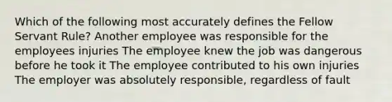 Which of the following most accurately defines the Fellow Servant Rule? Another employee was responsible for the employees injuries The employee knew the job was dangerous before he took it The employee contributed to his own injuries The employer was absolutely responsible, regardless of fault