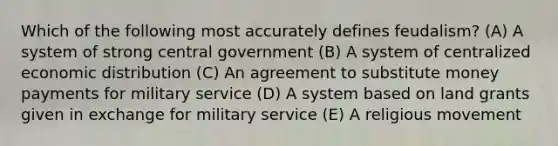 Which of the following most accurately defines feudalism? (A) A system of strong central government (B) A system of centralized economic distribution (C) An agreement to substitute money payments for military service (D) A system based on land grants given in exchange for military service (E) A religious movement