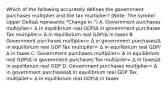 Which of the following accurately defines the government purchases multiplier and the tax​ multiplier? ​(Note: The symbol Upper DeltaΔ represents​ "Change in.") A. Government purchases multiplier= Δ in equilibrium real GDP/Δ in government purchases Tax multiplier= Δ in equilibrium real GDP/Δ in taxes B. Government purchases multiplier= Δ in government purchases/Δ in equilibrium real GDP Tax multiplier= Δ in equilibrium real GDP/Δ in taxes C. Government purchases multiplier= Δ in equilibrium real GDP/Δ in government purchases Tax multiplier= Δ in taxes/Δ in equilibrium real GDP D. Government purchases multiplier= Δ in government purchases/Δ in equilibrium real GDP Tax multiplier= Δ in equilibrium real GDP/Δ in taxes