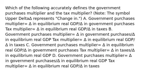 Which of the following accurately defines the government purchases multiplier and the tax​ multiplier? ​(Note: The symbol Upper DeltaΔ represents​ "Change in.") A. Government purchases multiplier= Δ in equilibrium real GDP/Δ in government purchases Tax multiplier= Δ in equilibrium real GDP/Δ in taxes B. Government purchases multiplier= Δ in government purchases/Δ in equilibrium real GDP Tax multiplier= Δ in equilibrium real GDP/Δ in taxes C. Government purchases multiplier= Δ in equilibrium real GDP/Δ in government purchases Tax multiplier= Δ in taxes/Δ in equilibrium real GDP D. Government purchases multiplier= Δ in government purchases/Δ in equilibrium real GDP Tax multiplier= Δ in equilibrium real GDP/Δ in taxes