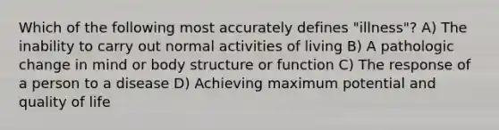 Which of the following most accurately defines "illness"? A) The inability to carry out normal activities of living B) A pathologic change in mind or body structure or function C) The response of a person to a disease D) Achieving maximum potential and quality of life