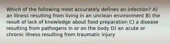 Which of the following most accurately defines an infection? A) an illness resulting from living in an unclean environment B) the result of lack of knowledge about food preparation C) a disease resulting from pathogens in or on the body D) an acute or chronic illness resulting from traumatic injury