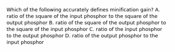 Which of the following accurately defines minification gain? A. ratio of the square of the input phosphor to the square of the output phosphor B. ratio of the square of the output phosphor to the square of the input phosphor C. ratio of the input phosphor to the output phosphor D. ratio of the output phosphor to the input phosphor