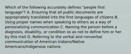 Which of the following accurately defines "people first language"? A. Ensuring that all public documents are appropriately translated into the first languages of citizens B. Using proper names when speaking to others as a way of personalizing communication C. Naming the person before a diagnosis, disability, or condition so as not to define him or her by this trait D. Referring to the verbal and nonverbal communication of American Indians/Native Americans/Indigenous nations