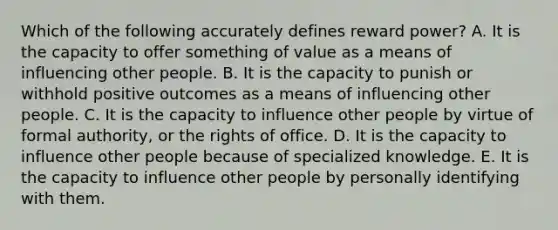 Which of the following accurately defines reward power? A. It is the capacity to offer something of value as a means of influencing other people. B. It is the capacity to punish or withhold positive outcomes as a means of influencing other people. C. It is the capacity to influence other people by virtue of formal authority, or the rights of office. D. It is the capacity to influence other people because of specialized knowledge. E. It is the capacity to influence other people by personally identifying with them.