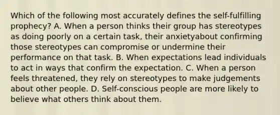 Which of the following most accurately defines the self-fulfilling prophecy? A. When a person thinks their group has stereotypes as doing poorly on a certain task, their anxietyabout confirming those stereotypes can compromise or undermine their performance on that task. B. When expectations lead individuals to act in ways that confirm the expectation. C. When a person feels threatened, they rely on stereotypes to make judgements about other people. D. Self-conscious people are more likely to believe what others think about them.