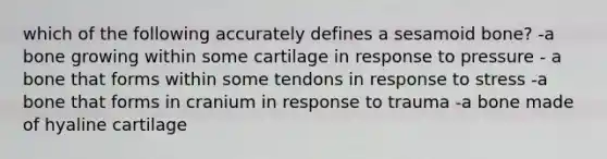 which of the following accurately defines a sesamoid bone? -a bone growing within some cartilage in response to pressure - a bone that forms within some tendons in response to stress -a bone that forms in cranium in response to trauma -a bone made of hyaline cartilage