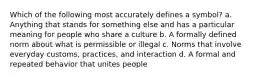 Which of the following most accurately defines a symbol? a. Anything that stands for something else and has a particular meaning for people who share a culture b. A formally defined norm about what is permissible or illegal c. Norms that involve everyday customs, practices, and interaction d. A formal and repeated behavior that unites people