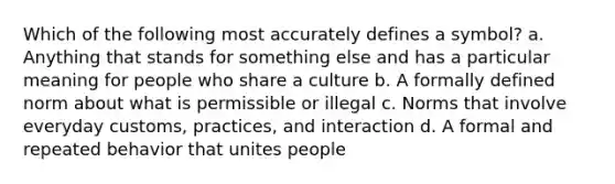 Which of the following most accurately defines a symbol? a. Anything that stands for something else and has a particular meaning for people who share a culture b. A formally defined norm about what is permissible or illegal c. Norms that involve everyday customs, practices, and interaction d. A formal and repeated behavior that unites people