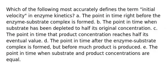 Which of the following most accurately defines the term "initial velocity" in enzyme kinetics? a. The point in time right before the enzyme-substrate complex is formed. b. The point in time when substrate has been depleted to half its original concentration. c. The point in time that product concentration reaches half its eventual value. d. The point in time after the enzyme-substrate complex is formed, but before much product is produced. e. The point in time when substrate and product concentrations are equal.