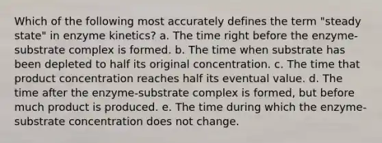 Which of the following most accurately defines the term "steady state" in enzyme kinetics? a. The time right before the enzyme-substrate complex is formed. b. The time when substrate has been depleted to half its original concentration. c. The time that product concentration reaches half its eventual value. d. The time after the enzyme-substrate complex is formed, but before much product is produced. e. The time during which the enzyme-substrate concentration does not change.