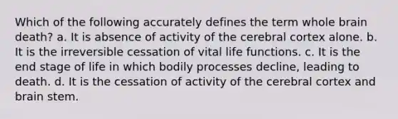 Which of the following accurately defines the term whole brain death? a. It is absence of activity of the cerebral cortex alone. b. It is the irreversible cessation of vital life functions. c. It is the end stage of life in which bodily processes decline, leading to death. d. It is the cessation of activity of the cerebral cortex and brain stem.