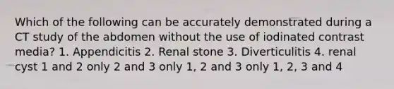 Which of the following can be accurately demonstrated during a CT study of the abdomen without the use of iodinated contrast media? 1. Appendicitis 2. Renal stone 3. Diverticulitis 4. renal cyst 1 and 2 only 2 and 3 only 1, 2 and 3 only 1, 2, 3 and 4