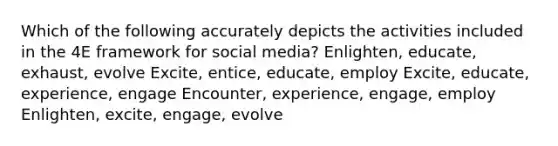 Which of the following accurately depicts the activities included in the 4E framework for social media? Enlighten, educate, exhaust, evolve Excite, entice, educate, employ Excite, educate, experience, engage Encounter, experience, engage, employ Enlighten, excite, engage, evolve