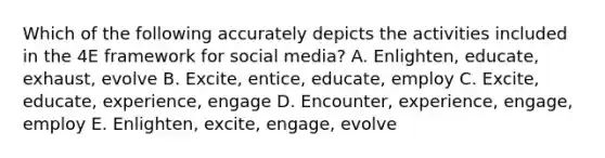 Which of the following accurately depicts the activities included in the 4E framework for social media? A. Enlighten, educate, exhaust, evolve B. Excite, entice, educate, employ C. Excite, educate, experience, engage D. Encounter, experience, engage, employ E. Enlighten, excite, engage, evolve