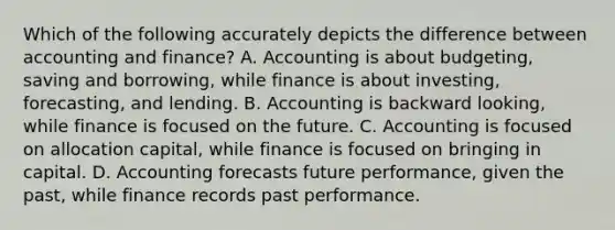 Which of the following accurately depicts the difference between accounting and finance? A. Accounting is about budgeting, saving and borrowing, while finance is about investing, forecasting, and lending. B. Accounting is backward looking, while finance is focused on the future. C. Accounting is focused on allocation capital, while finance is focused on bringing in capital. D. Accounting forecasts future performance, given the past, while finance records past performance.