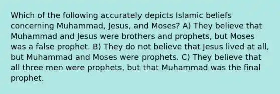 Which of the following accurately depicts Islamic beliefs concerning Muhammad, Jesus, and Moses? A) They believe that Muhammad and Jesus were brothers and prophets, but Moses was a false prophet. B) They do not believe that Jesus lived at all, but Muhammad and Moses were prophets. C) They believe that all three men were prophets, but that Muhammad was the final prophet.