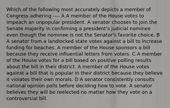 Which of the following most accurately depicts a member of Congress adhering ---- A A member of the House votes to impeach an unpopular president. A senator chooses to join the Senate majority in confirming a president's judicial nominee even though the nominee is not the Senator's favorite choice. B A senator from a landlocked state votes against a bill to increase funding for beaches. A member of the House sponsors a bill because they receive influential letters from voters. C A member of the House votes for a bill based on positive polling results about the bill in their district. A member of the House votes against a bill that is popular in their district because they believe it violates their own morals. D A senator consistently consults national opinion polls before deciding how to vote. A senator believes they will be reelected no matter how they vote on a controversial bill.