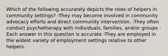 Which of the following accurately depicts the roles of helpers in community settings? -They may become involved in community advocacy efforts and direct community intervention. -They often conduct psychotherapy with individuals, families, and/or groups -Each answer in this question is accurate -They are employed in the widest variety of employment settings relative to other helpers.