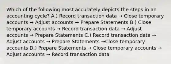 Which of the following most accurately depicts the steps in an accounting cycle? A.) Record transaction data → Close temporary accounts → Adjust accounts → Prepare Statements B.) Close temporary accounts → Record transaction data → Adjust accounts → Prepare Statements C.) Record transaction data → Adjust accounts → Prepare Statements →Close temporary accounts D.) Prepare Statements → Close temporary accounts → Adjust accounts → Record transaction data