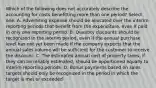 Which of the following does not accurately describe the accounting for costs benefitting more than one period? Select one: A. Advertising expense should be allocated over the interim reporting periods that benefit from the expenditure, even if paid in only one reporting period. B. Quantity discounts should be recognized in the interim period, even if the annual purchase level has not yet been made if the company expects that the annual sales volume will be sufficient for the customer to receive the discount. C. The estimated annual cost of property taxes, if they can be reliably estimated, should be apportioned equally to interim reporting periods. D. Bonus payments based on sales targets should only be recognized in the period in which the target is met or exceeded