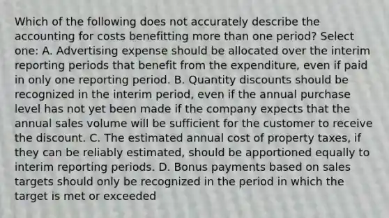 Which of the following does not accurately describe the accounting for costs benefitting more than one period? Select one: A. Advertising expense should be allocated over the interim reporting periods that benefit from the expenditure, even if paid in only one reporting period. B. Quantity discounts should be recognized in the interim period, even if the annual purchase level has not yet been made if the company expects that the annual sales volume will be sufficient for the customer to receive the discount. C. The estimated annual cost of property taxes, if they can be reliably estimated, should be apportioned equally to interim reporting periods. D. Bonus payments based on sales targets should only be recognized in the period in which the target is met or exceeded