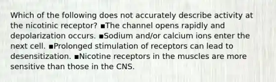 Which of the following does not accurately describe activity at the nicotinic receptor? ▪️The channel opens rapidly and depolarization occurs. ▪️Sodium and/or calcium ions enter the next cell. ▪️Prolonged stimulation of receptors can lead to desensitization. ▪️Nicotine receptors in the muscles are more sensitive than those in the CNS.