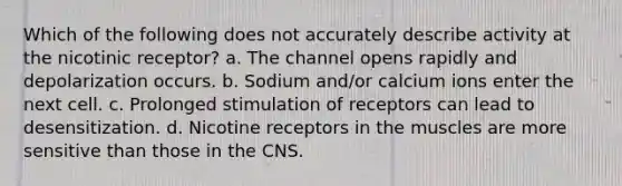 Which of the following does not accurately describe activity at the nicotinic receptor? a. The channel opens rapidly and depolarization occurs. b. Sodium and/or calcium ions enter the next cell. c. Prolonged stimulation of receptors can lead to desensitization. d. Nicotine receptors in the muscles are more sensitive than those in the CNS.